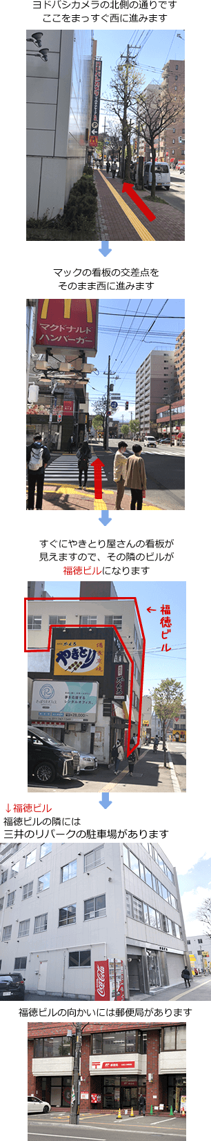 ヨドバシカメラの北側の通りです。ここをまっすぐ西に進みます　→　マックの看板の交差点をそのまま西に進みます　→　すぐにやきとり屋さんの看板が見えますので、その隣のビルが福徳ビルになります　→　【福徳ビル】福徳ビルの隣にはタイムズの駐車場があります　→　福徳ビルの向かいには郵便局があります