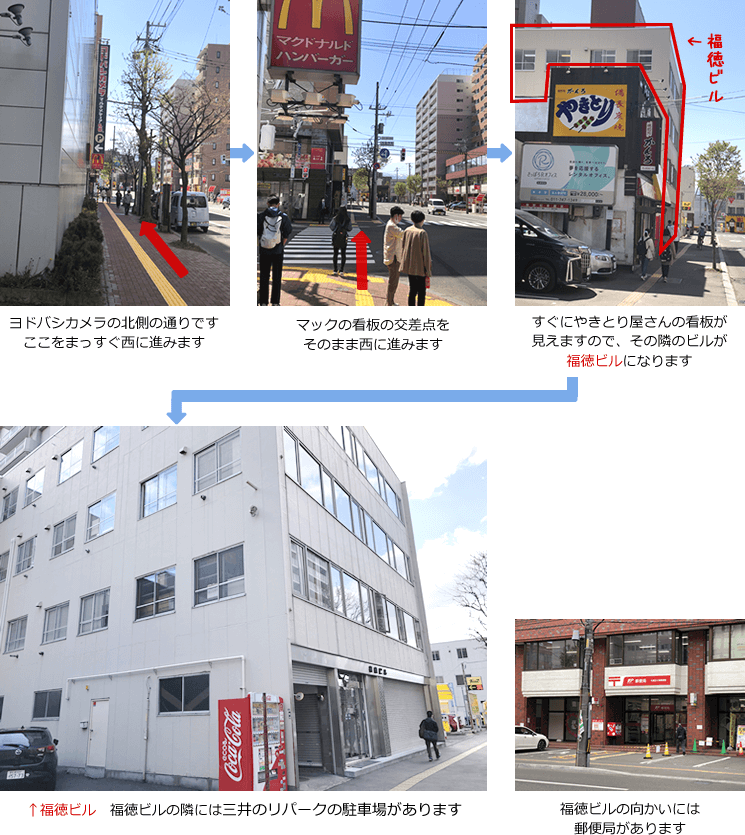 ヨドバシカメラの北側の通りです。ここをまっすぐ西に進みます　→　マックの看板の交差点をそのまま西に進みます　→　すぐにやきとり屋さんの看板が見えますので、その隣のビルが福徳ビルになります　→　【福徳ビル】福徳ビルの隣にはタイムズの駐車場があります　→　福徳ビルの向かいには郵便局があります